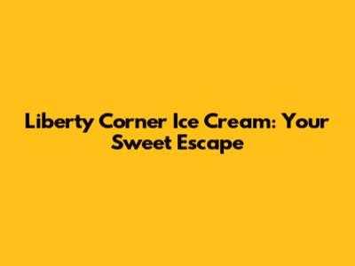 Liberty Corner Ice Cream: Your Sweet Escape