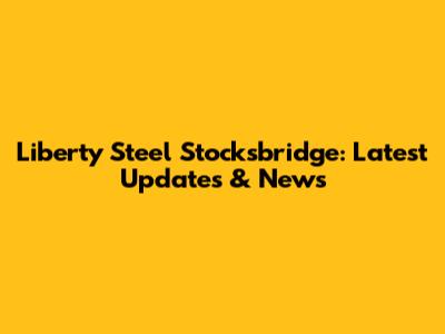 Liberty Steel Stocksbridge: Latest Updates & News