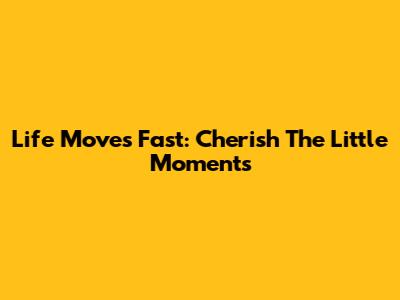 Life Moves Fast: Cherish The Little Moments