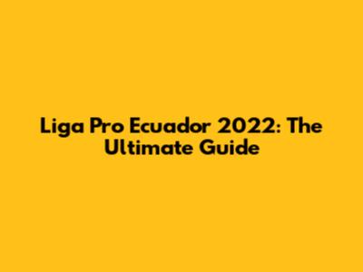 Liga Pro Ecuador 2022: The Ultimate Guide