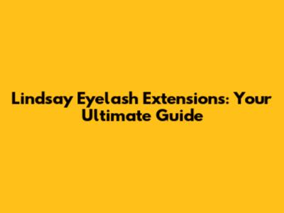 Lindsay Eyelash Extensions: Your Ultimate Guide