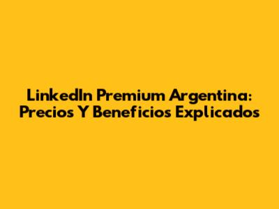 LinkedIn Premium Argentina: Precios Y Beneficios Explicados
