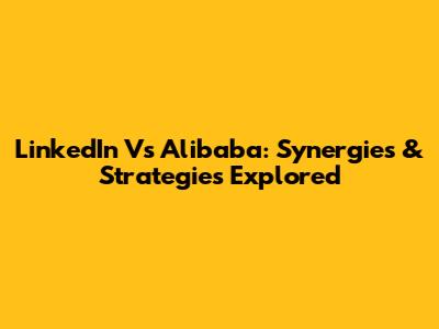 LinkedIn Vs Alibaba: Synergies & Strategies Explored