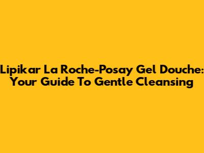 Lipikar La Roche-Posay Gel Douche: Your Guide To Gentle Cleansing