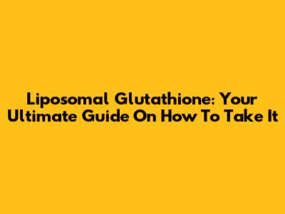 Liposomal Glutathione: Your Ultimate Guide On How To Take It