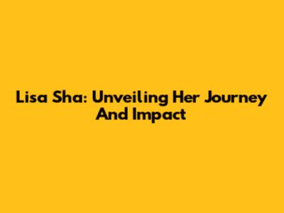 Lisa Sha: Unveiling Her Journey And Impact