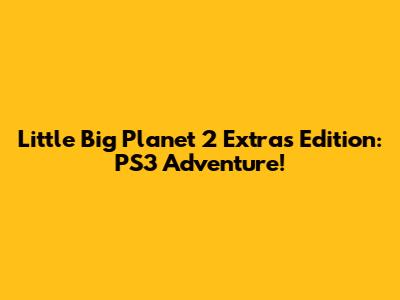 Little Big Planet 2 Extras Edition: PS3 Adventure!