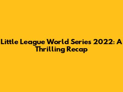 Little League World Series 2022: A Thrilling Recap