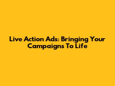 Live Action Ads: Bringing Your Campaigns To Life