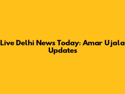 Live Delhi News Today: Amar Ujala Updates