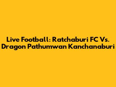 Live Football: Ratchaburi FC Vs. Dragon Pathumwan Kanchanaburi