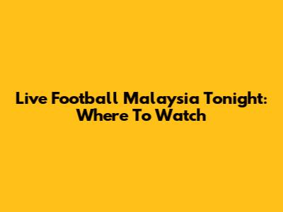 Live Football Malaysia Tonight: Where To Watch