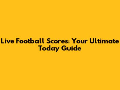 Live Football Scores: Your Ultimate Today Guide