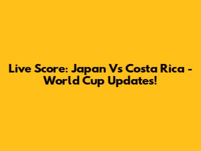 Live Score: Japan Vs Costa Rica - World Cup Updates!