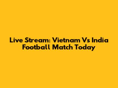 Live Stream: Vietnam Vs India Football Match Today