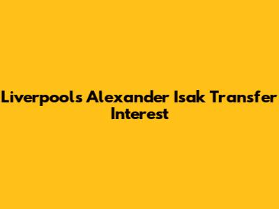 Liverpool's Alexander Isak Transfer Interest