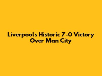 Liverpool's Historic 7-0 Victory Over Man City