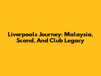 Liverpool's Journey: Malaysia, Scand, And Club Legacy