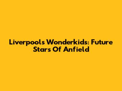 Liverpool's Wonderkids: Future Stars Of Anfield