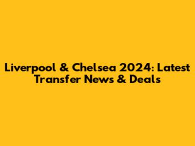 Liverpool & Chelsea 2024: Latest Transfer News & Deals