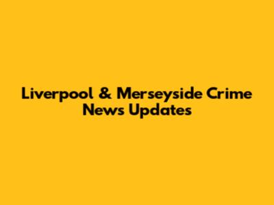 Liverpool & Merseyside Crime News Updates