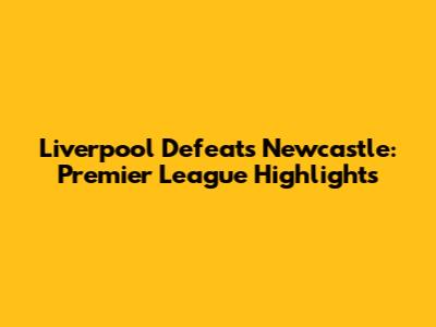 Liverpool Defeats Newcastle: Premier League Highlights