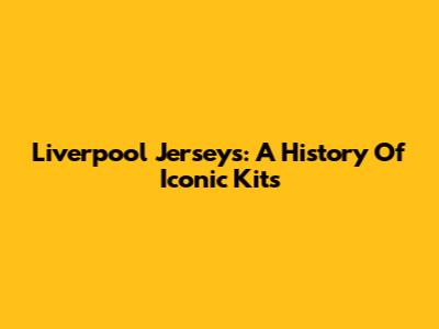 Liverpool Jerseys: A History Of Iconic Kits
