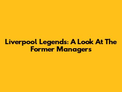 Liverpool Legends: A Look At The Former Managers