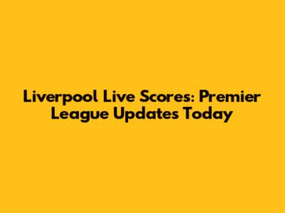 Liverpool Live Scores: Premier League Updates Today