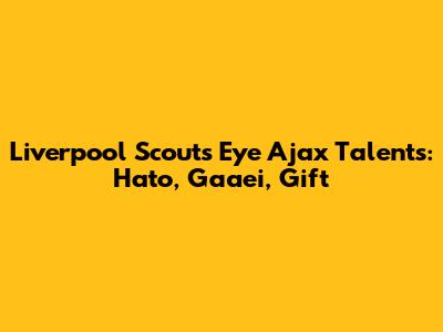 Liverpool Scouts Eye Ajax Talents: Hato, Gaaei, Gift