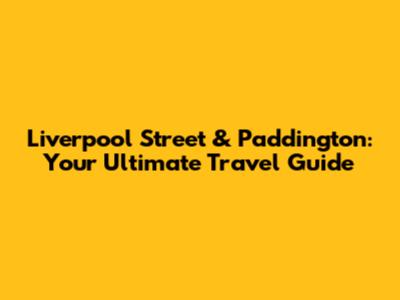 Liverpool Street & Paddington: Your Ultimate Travel Guide