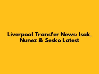 Liverpool Transfer News: Isak, Nunez & Sesko Latest