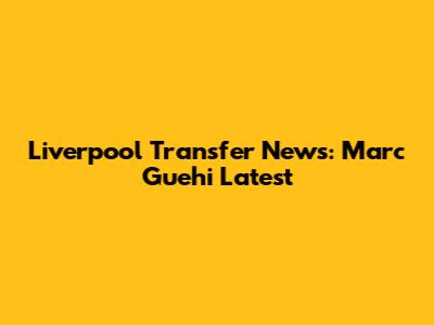 Liverpool Transfer News: Marc Guehi Latest