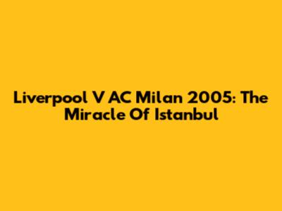 Liverpool V AC Milan 2005: The Miracle Of Istanbul