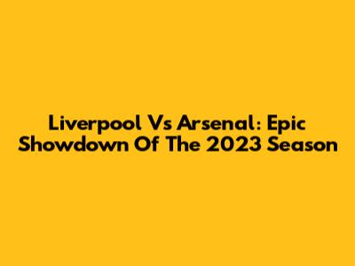 Liverpool Vs Arsenal: Epic Showdown Of The 2023 Season