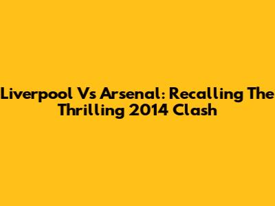 Liverpool Vs Arsenal: Recalling The Thrilling 2014 Clash