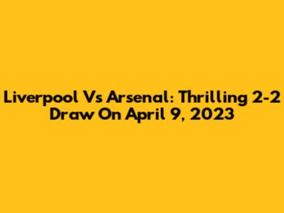 Liverpool Vs Arsenal: Thrilling 2-2 Draw On April 9, 2023