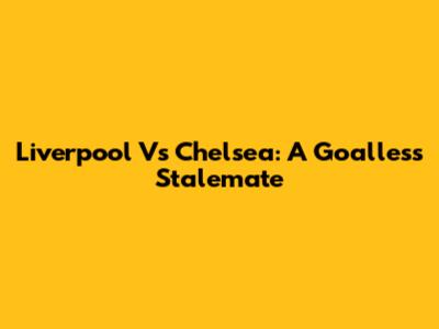 Liverpool Vs Chelsea: A Goalless Stalemate
