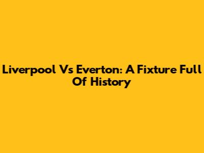 Liverpool Vs Everton: A Fixture Full Of History