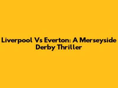Liverpool Vs Everton: A Merseyside Derby Thriller