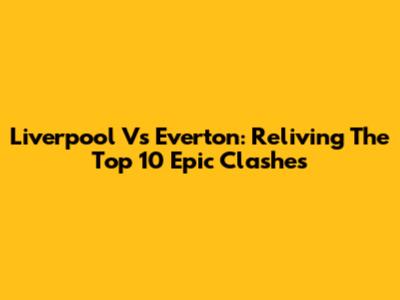 Liverpool Vs Everton: Reliving The Top 10 Epic Clashes