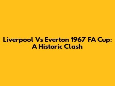 Liverpool Vs Everton 1967 FA Cup: A Historic Clash