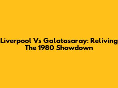 Liverpool Vs Galatasaray: Reliving The 1980 Showdown