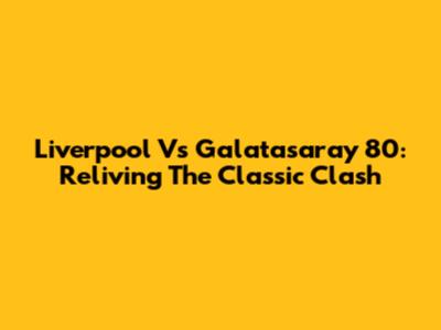 Liverpool Vs Galatasaray 80: Reliving The Classic Clash