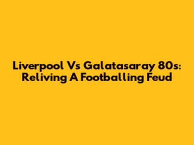 Liverpool Vs Galatasaray 80s: Reliving A Footballing Feud