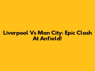 Liverpool Vs Man City: Epic Clash At Anfield!