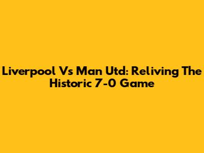 Liverpool Vs Man Utd: Reliving The Historic 7-0 Game