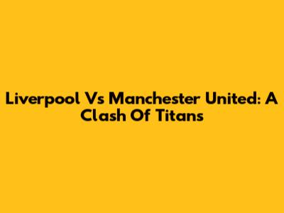 Liverpool Vs Manchester United: A Clash Of Titans