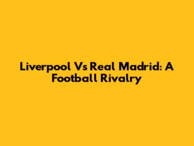Liverpool Vs Real Madrid: A Football Rivalry