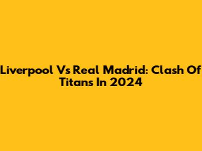 Liverpool Vs Real Madrid: Clash Of Titans In 2024